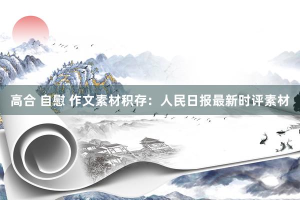 高合 自慰 作文素材积存:人民日报最新时评素材