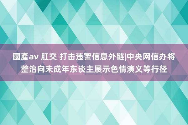 國產av 肛交 打击违警信息外链|中央网信办将整治向未成年东谈主展示色情演义等行径