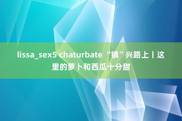lissa_sex5 chaturbate “镇”兴路上丨这里的萝卜和西瓜十分甜