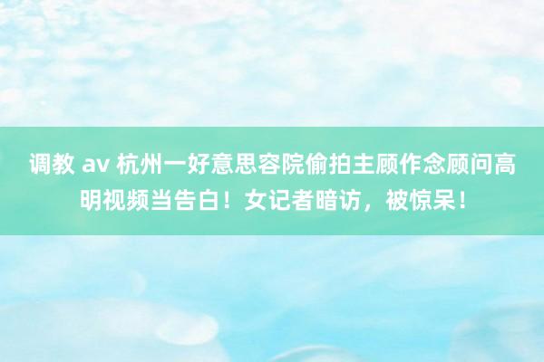 调教 av 杭州一好意思容院偷拍主顾作念顾问高明视频当告白！女记者暗访，被惊呆！
