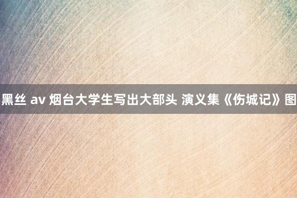 黑丝 av 烟台大学生写出大部头 演义集《伤城记》图