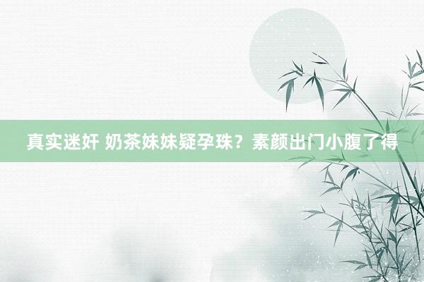 真实迷奸 奶茶妹妹疑孕珠？素颜出门小腹了得