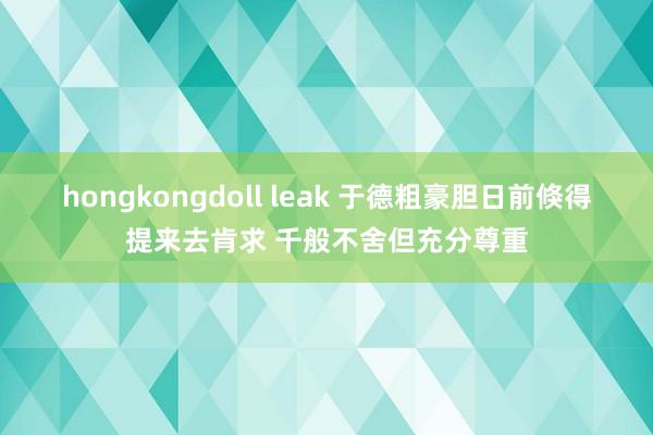 hongkongdoll leak 于德粗豪胆日前倏得提来去肯求 千般不舍但充分尊重