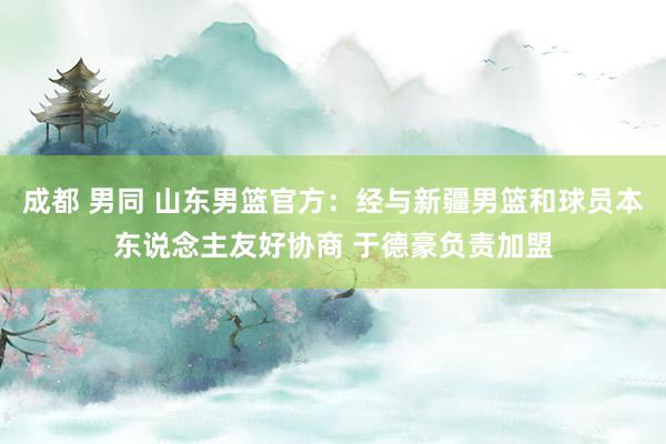 成都 男同 山东男篮官方：经与新疆男篮和球员本东说念主友好协商 于德豪负责加盟