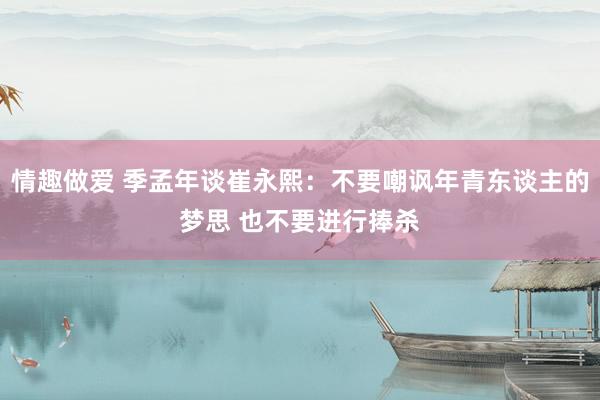 情趣做爱 季孟年谈崔永熙：不要嘲讽年青东谈主的梦思 也不要进行捧杀