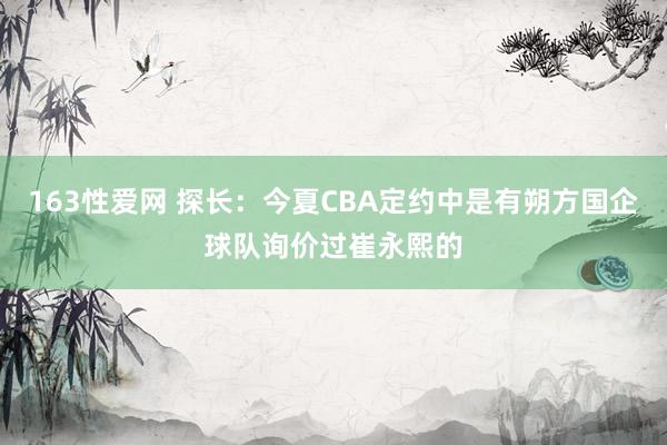 163性爱网 探长：今夏CBA定约中是有朔方国企球队询价过崔永熙的