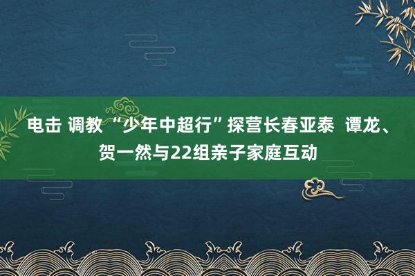电击 调教 “少年中超行”探营长春亚泰  谭龙、贺一然与22组亲子家庭互动