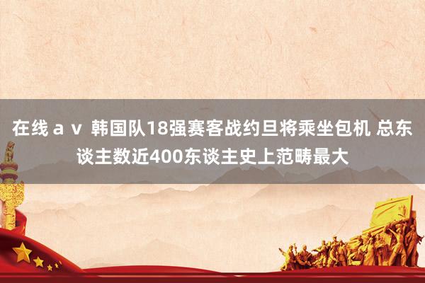 在线ａｖ 韩国队18强赛客战约旦将乘坐包机 总东谈主数近400东谈主史上范畴最大