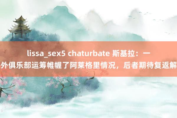 lissa_sex5 chaturbate 斯基拉：一家海外俱乐部运筹帷幄了阿莱格里情况，后者期待复返解释席