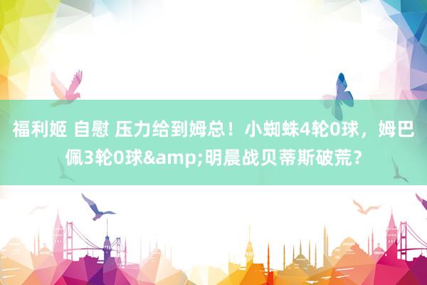 福利姬 自慰 压力给到姆总！小蜘蛛4轮0球，姆巴佩3轮0球&明晨战贝蒂斯破荒？