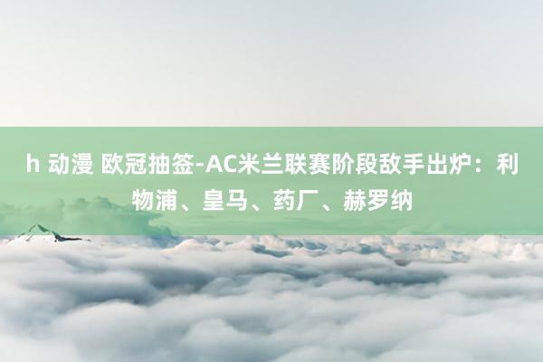 h 动漫 欧冠抽签-AC米兰联赛阶段敌手出炉：利物浦、皇马、药厂、赫罗纳