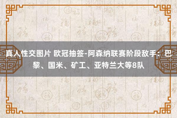 真人性交图片 欧冠抽签-阿森纳联赛阶段敌手：巴黎、国米、矿工、亚特兰大等8队