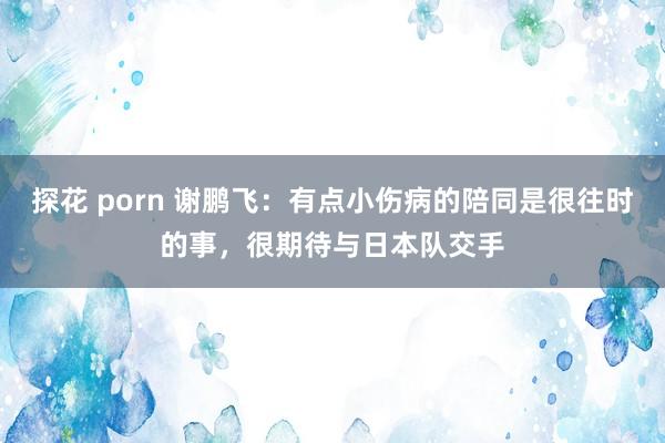 探花 porn 谢鹏飞：有点小伤病的陪同是很往时的事，很期待与日本队交手