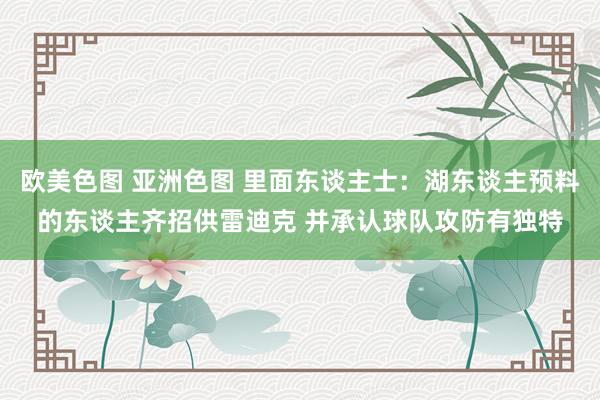欧美色图 亚洲色图 里面东谈主士：湖东谈主预料的东谈主齐招供雷迪克 并承认球队攻防有独特