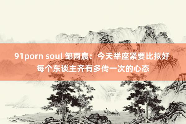 91porn soul 邹雨宸：今天举座紧要比拟好 每个东谈主齐有多传一次的心态