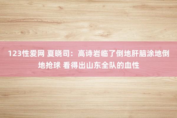 123性爱网 夏晓司：高诗岩临了倒地肝脑涂地倒地抢球 看得出山东全队的血性