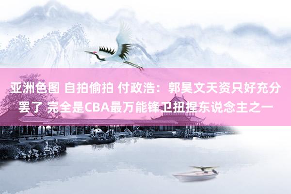 亚洲色图 自拍偷拍 付政浩：郭昊文天资只好充分罢了 完全是CBA最万能锋卫扭捏东说念主之一