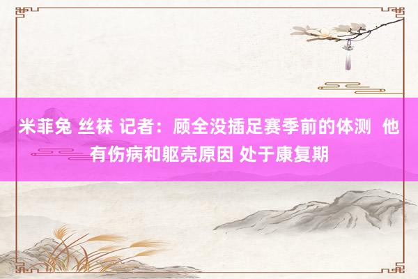 米菲兔 丝袜 记者：顾全没插足赛季前的体测  他有伤病和躯壳原因 处于康复期