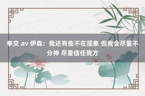 拳交 av 伊森：我还有些不在现象 但我会尽量不分神 尽量信任我方