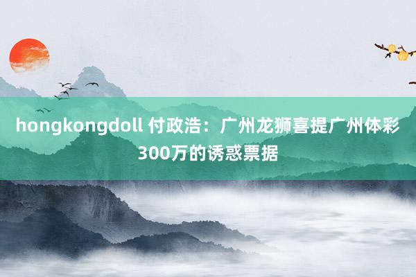 hongkongdoll 付政浩：广州龙狮喜提广州体彩300万的诱惑票据