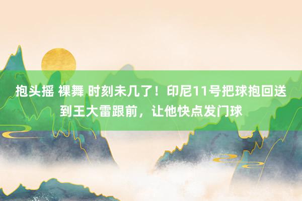 抱头摇 裸舞 时刻未几了！印尼11号把球抱回送到王大雷跟前，让他快点发门球