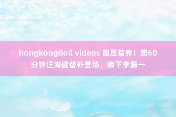 hongkongdoll videos 国足首秀！第60分钟汪海健替补登场，换下李源一