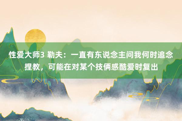 性爱大师3 勒夫：一直有东说念主问我何时追念捏教，可能在对某个技俩感酷爱时复出