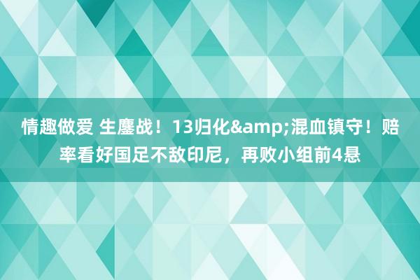 情趣做爱 生鏖战！13归化&混血镇守！赔率看好国足不敌印尼，再败小组前4悬