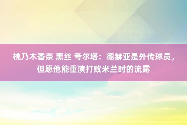 桃乃木香奈 黑丝 夸尔塔：德赫亚是外传球员，但愿他能重演打败米兰时的流露