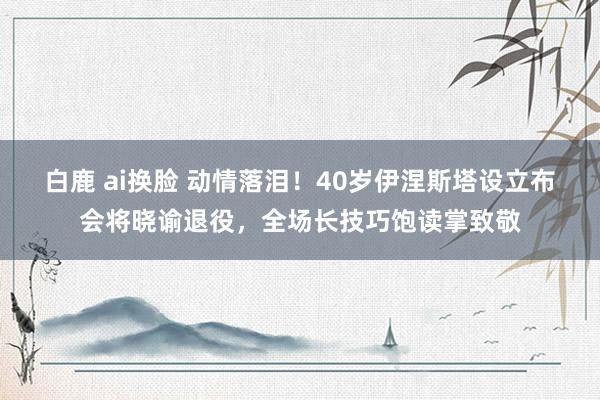 白鹿 ai换脸 动情落泪！40岁伊涅斯塔设立布会将晓谕退役，<a href=