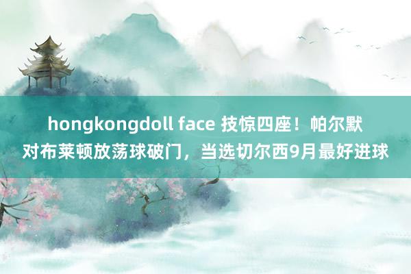 hongkongdoll face 技惊四座！帕尔默对布莱顿放荡球破门，当选切尔西9月最好进球