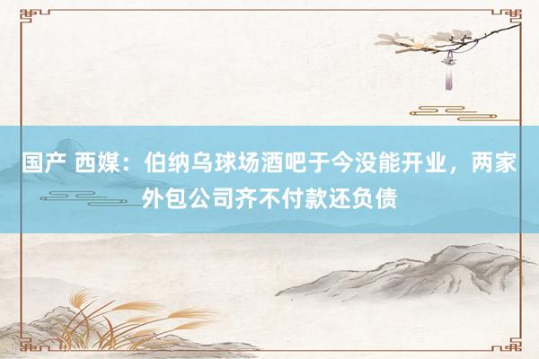 国产 西媒：伯纳乌球场酒吧于今没能开业，两家外包公司齐不付款还负债