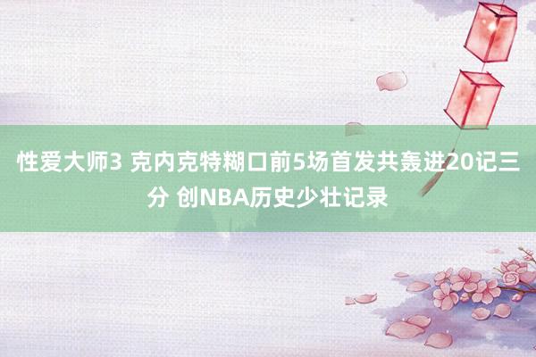 性爱大师3 克内克特糊口前5场首发共轰进20记三分 创NBA历史少壮记录