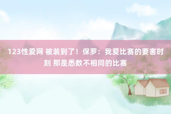 123性爱网 被装到了！保罗：我爱比赛的要害时刻 那是悉数不相同的比赛
