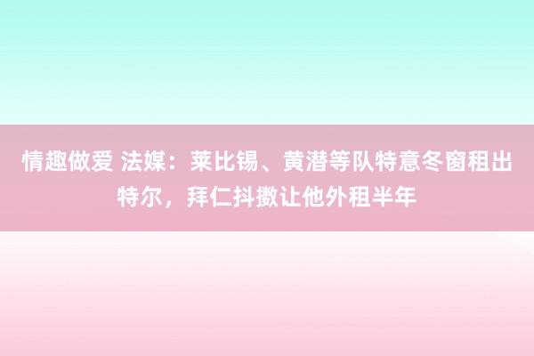 情趣做爱 法媒：莱比锡、黄潜等队特意冬窗租出特尔，拜仁抖擞让他外租半年
