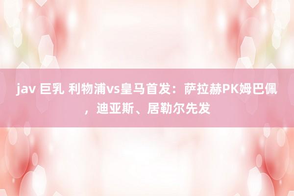 jav 巨乳 利物浦vs皇马首发：萨拉赫PK姆巴佩，迪亚斯、居勒尔先发