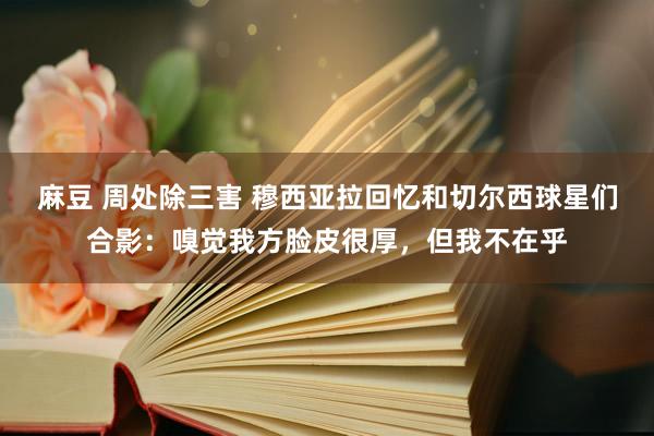 麻豆 周处除三害 穆西亚拉回忆和切尔西球星们合影：嗅觉我方脸皮很厚，但我不在乎