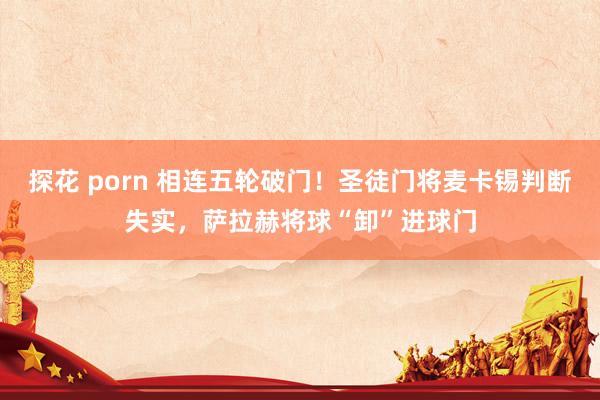 探花 porn 相连五轮破门！圣徒门将麦卡锡判断失实，萨拉赫将球“卸”进球门