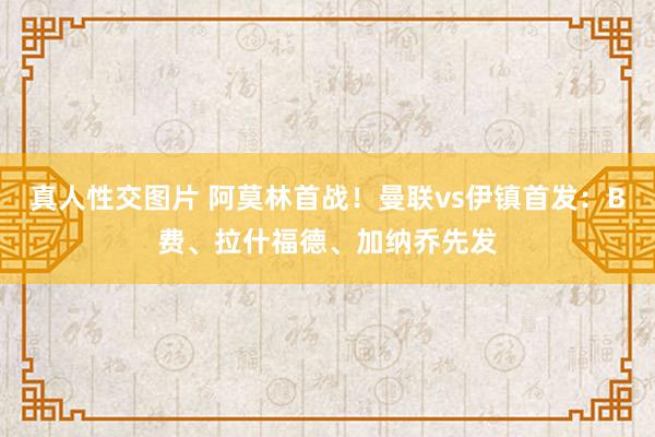 真人性交图片 阿莫林首战！曼联vs伊镇首发：B费、拉什福德、加纳乔先发