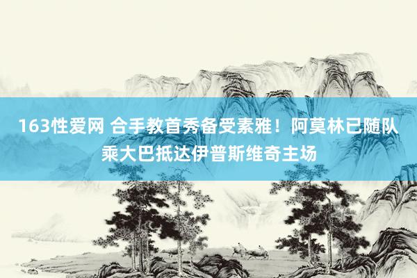 163性爱网 合手教首秀备受素雅！阿莫林已随队乘大巴抵达伊普斯维奇主场