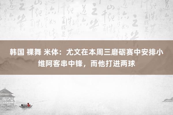 韩国 裸舞 米体：尤文在本周三磨砺赛中安排小维阿客串中锋，而他打进两球