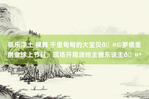 极乐净土 裸舞 千里甸甸的大宝贝🤩罗德里携金球上节目，现场开箱颁给主握东谈主🤪