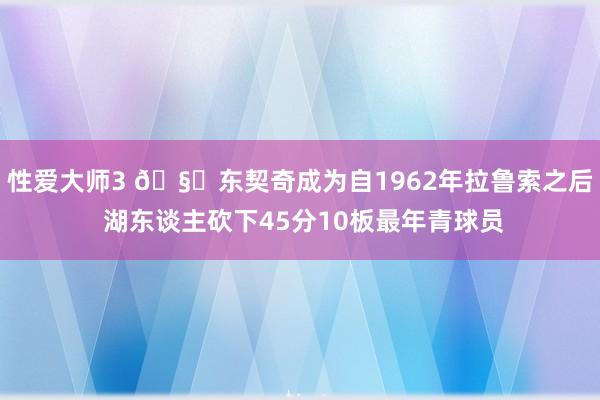 性爱大师3 🧙东契奇成为自1962年拉鲁索之后 湖东谈主砍下45分10板最年青球员