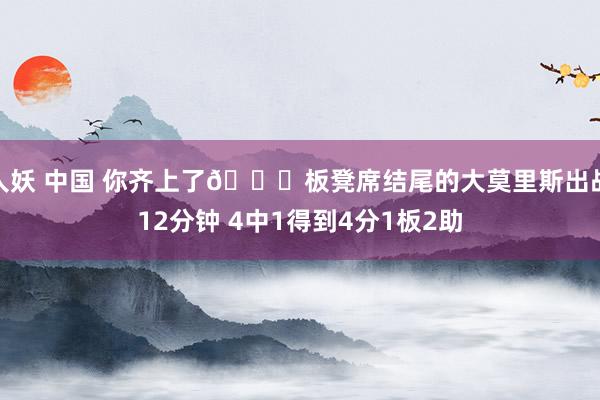 人妖 中国 你齐上了😅板凳席结尾的大莫里斯出战12分钟 4中1得到4分1板2助