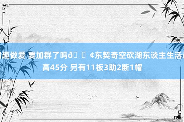 情趣做爱 要加群了吗😢东契奇空砍湖东谈主生活最高45分 另有11板3助2断1帽