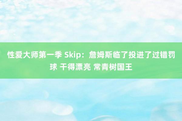 性爱大师第一季 Skip：詹姆斯临了投进了过错罚球 干得漂亮 常青树国王