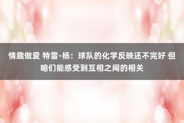 情趣做爱 特雷-杨：球队的化学反映还不完好 但咱们能感受到互相之间的相关
