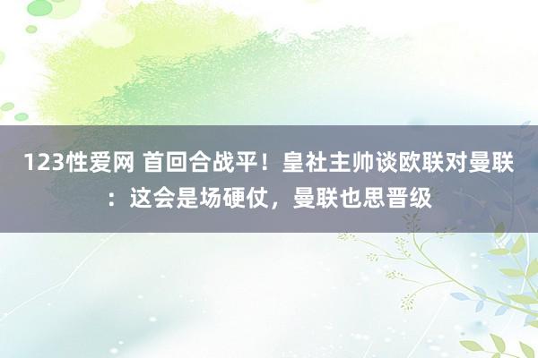 123性爱网 首回合战平！皇社主帅谈欧联对曼联：这会是场硬仗，曼联也思晋级