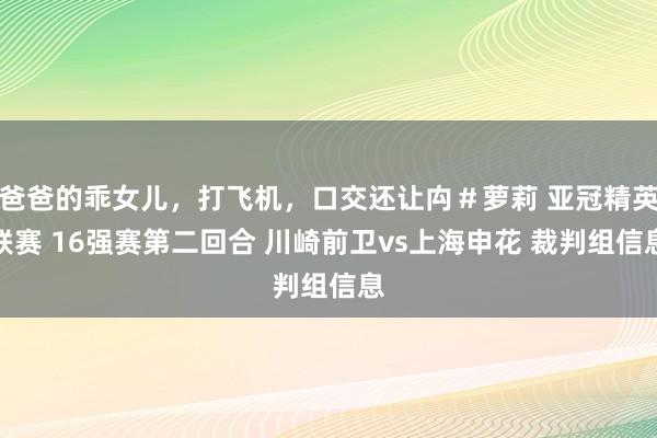 爸爸的乖女儿，打飞机，口交还让禸＃萝莉 亚冠精英联赛 16强赛第二回合 川崎前卫vs上海申花 裁判组信息