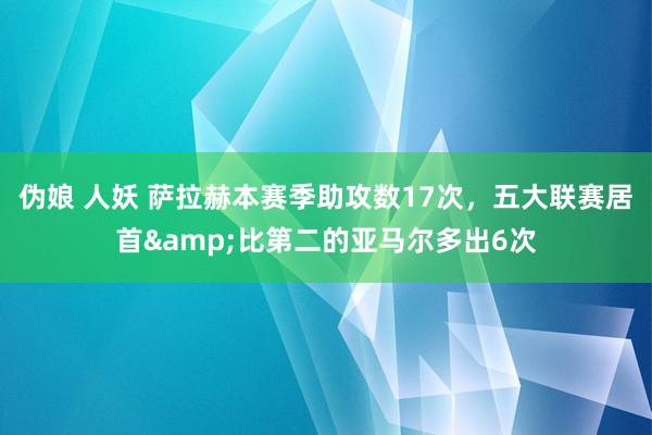 伪娘 人妖 萨拉赫本赛季助攻数17次，五大联赛居首&比第二的亚马尔多出6次